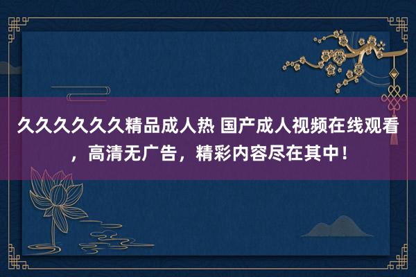 久久久久久久精品成人热 国产成人视频在线观看，高清无广告，精彩内容尽在其中！