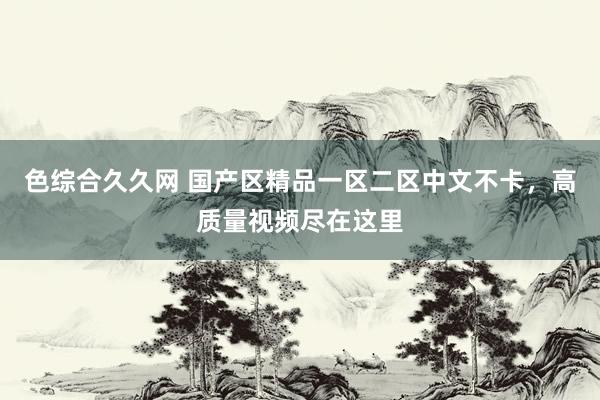 色综合久久网 国产区精品一区二区中文不卡，高质量视频尽在这里
