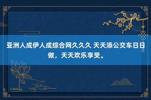 亚洲人成伊人成综合网久久久 天天添公交车日日做，天天欢乐享受。