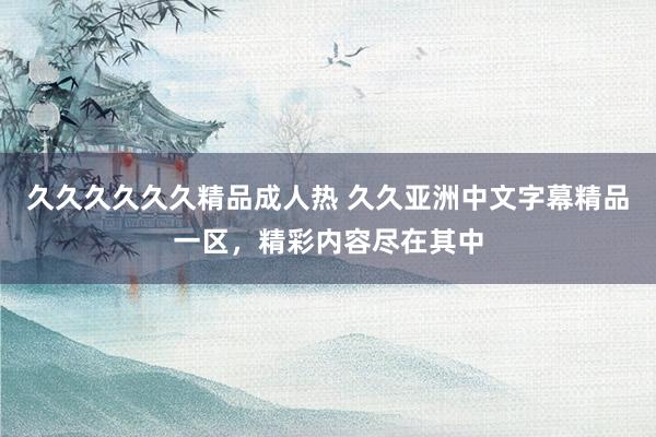 久久久久久久精品成人热 久久亚洲中文字幕精品一区，精彩内容尽在其中