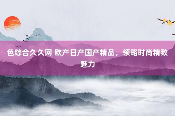 色综合久久网 欧产日产国产精品，领略时尚精致魅力