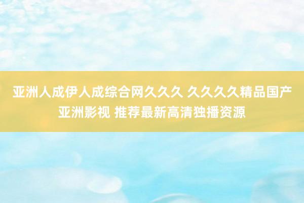 亚洲人成伊人成综合网久久久 久久久久精品国产亚洲影视 推荐最新高清独播资源