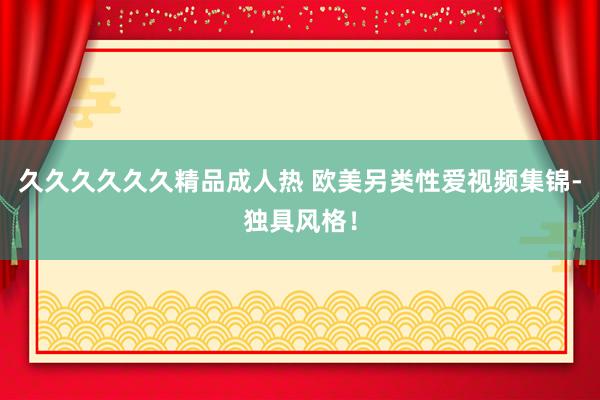 久久久久久久精品成人热 欧美另类性爱视频集锦-独具风格！