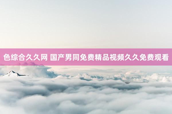 色综合久久网 国产男同免费精品视频久久免费观看