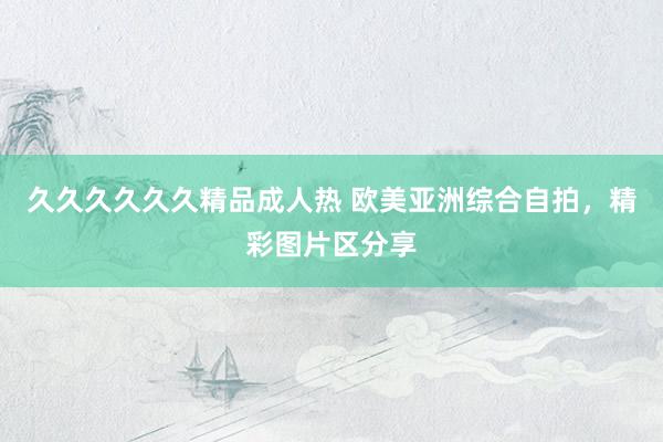 久久久久久久精品成人热 欧美亚洲综合自拍，精彩图片区分享