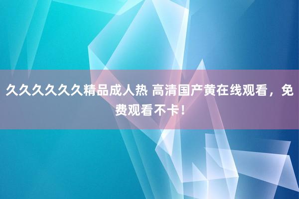 久久久久久久精品成人热 高清国产黄在线观看，免费观看不卡！