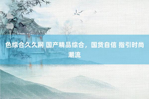 色综合久久网 国产精品综合，国货自信 指引时尚潮流
