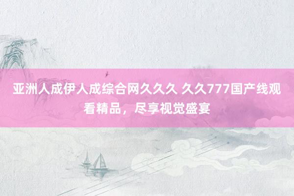 亚洲人成伊人成综合网久久久 久久777国产线观看精品，尽享视觉盛宴