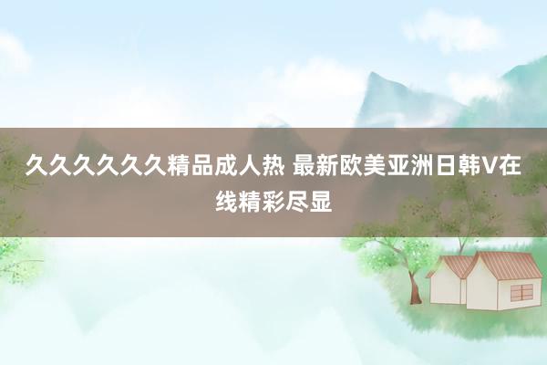 久久久久久久精品成人热 最新欧美亚洲日韩V在线精彩尽显