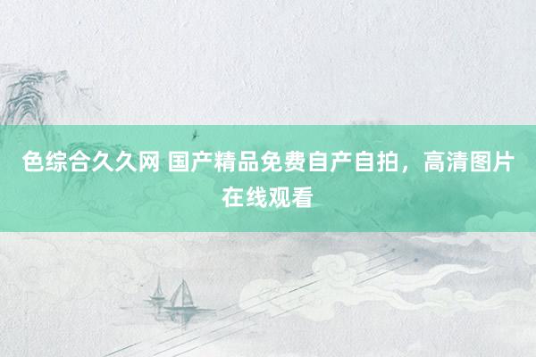 色综合久久网 国产精品免费自产自拍，高清图片在线观看