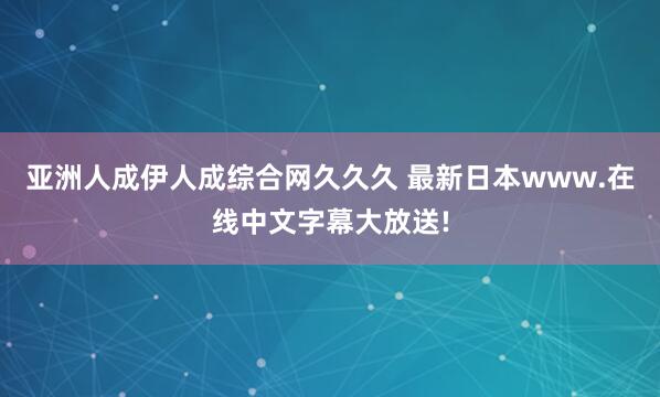 亚洲人成伊人成综合网久久久 最新日本www.在线中文字幕大放送!