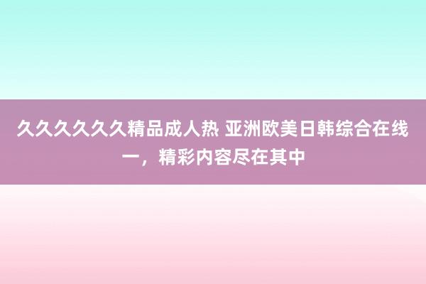 久久久久久久精品成人热 亚洲欧美日韩综合在线一，精彩内容尽在其中
