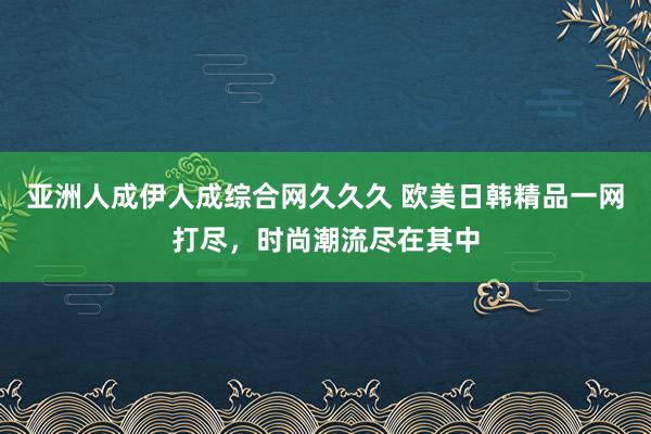 亚洲人成伊人成综合网久久久 欧美日韩精品一网打尽，时尚潮流尽在其中