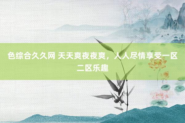 色综合久久网 天天爽夜夜爽，人人尽情享受一区二区乐趣