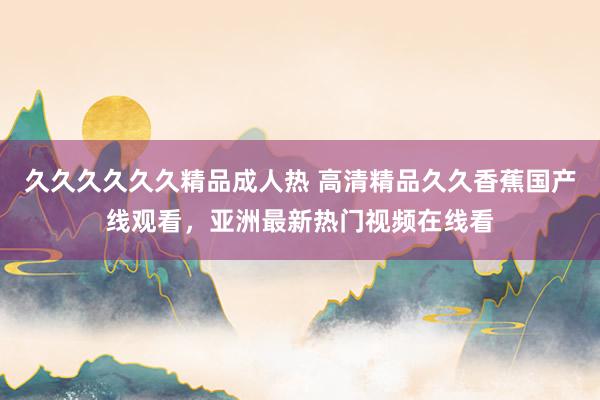 久久久久久久精品成人热 高清精品久久香蕉国产线观看，亚洲最新热门视频在线看