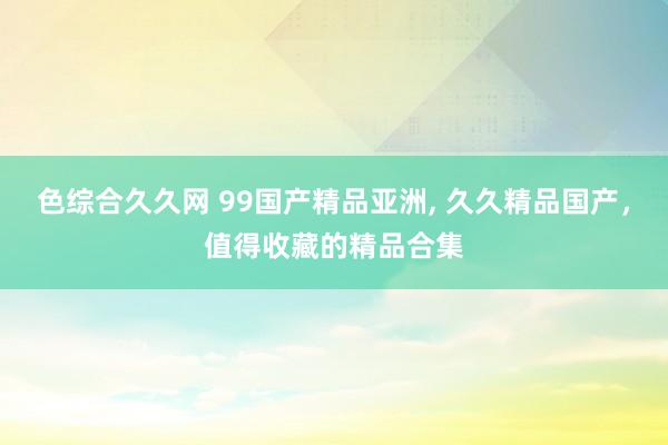 色综合久久网 99国产精品亚洲, 久久精品国产，值得收藏的精品合集