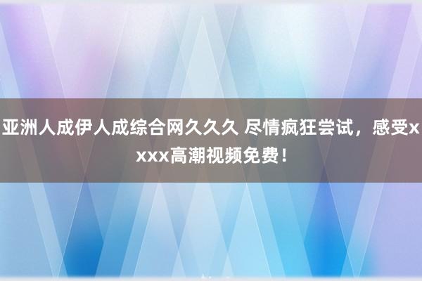 亚洲人成伊人成综合网久久久 尽情疯狂尝试，感受xxxx高潮视频免费！