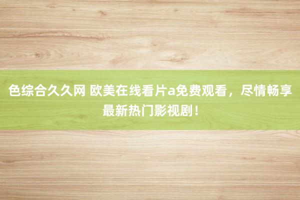 色综合久久网 欧美在线看片a免费观看，尽情畅享最新热门影视剧！