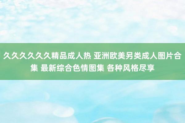 久久久久久久精品成人热 亚洲欧美另类成人图片合集 最新综合色情图集 各种风格尽享