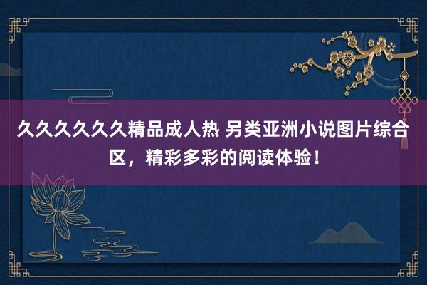 久久久久久久精品成人热 另类亚洲小说图片综合区，精彩多彩的阅读体验！