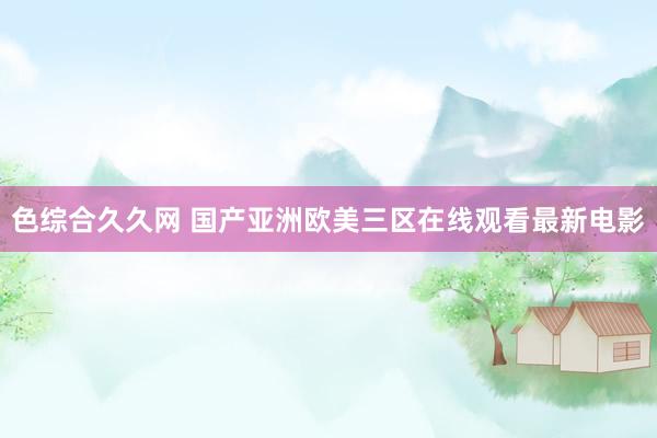 色综合久久网 国产亚洲欧美三区在线观看最新电影