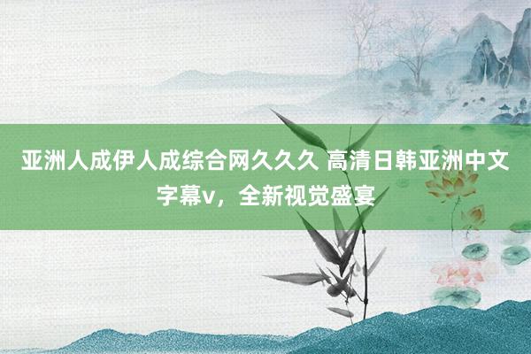 亚洲人成伊人成综合网久久久 高清日韩亚洲中文字幕v，全新视觉盛宴