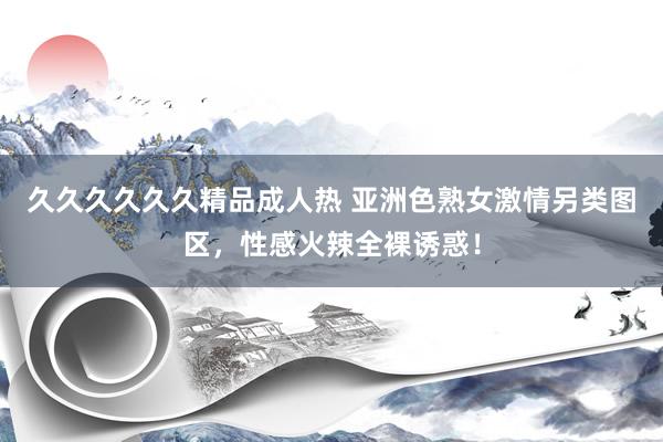 久久久久久久精品成人热 亚洲色熟女激情另类图区，性感火辣全裸诱惑！