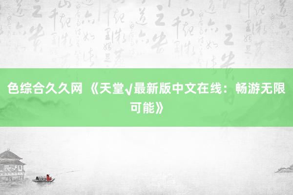 色综合久久网 《天堂√最新版中文在线：畅游无限可能》