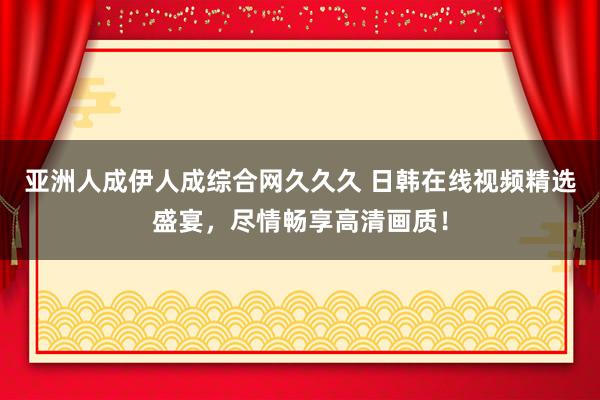 亚洲人成伊人成综合网久久久 日韩在线视频精选盛宴，尽情畅享高清画质！