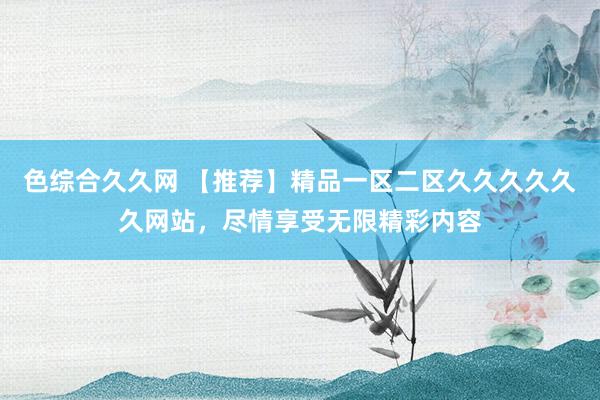 色综合久久网 【推荐】精品一区二区久久久久久久网站，尽情享受无限精彩内容