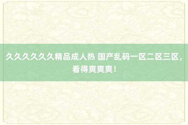 久久久久久久精品成人热 国产乱码一区二区三区，看得爽爽爽！