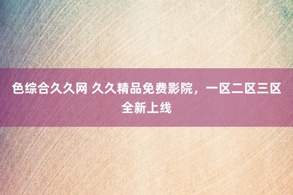 色综合久久网 久久精品免费影院，一区二区三区全新上线