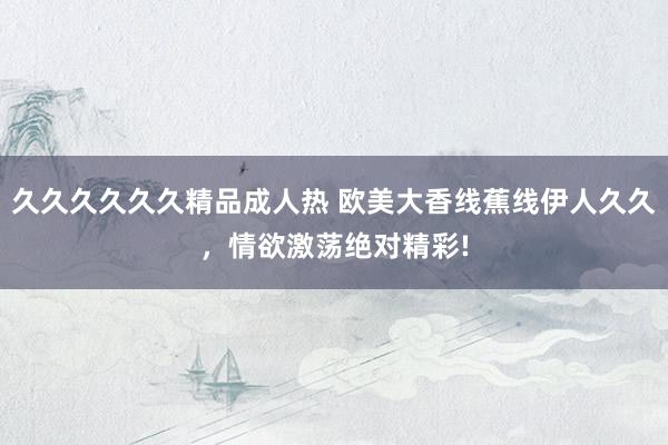 久久久久久久精品成人热 欧美大香线蕉线伊人久久，情欲激荡绝对精彩!
