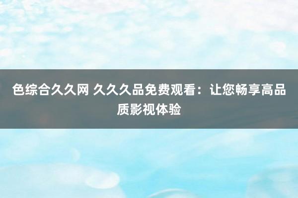 色综合久久网 久久久品免费观看：让您畅享高品质影视体验