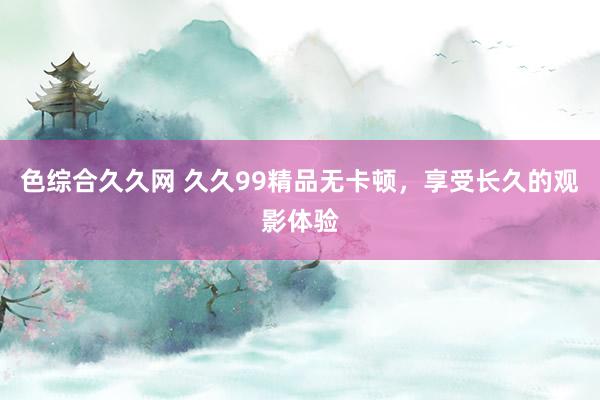 色综合久久网 久久99精品无卡顿，享受长久的观影体验