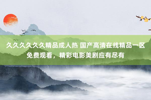 久久久久久久精品成人热 国产高清在线精品一区免费观看，精彩电影美剧应有尽有