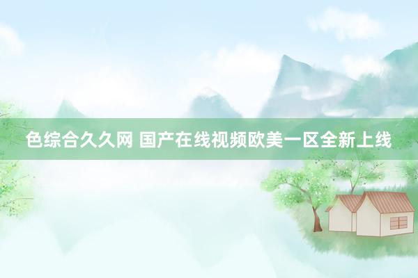 色综合久久网 国产在线视频欧美一区全新上线