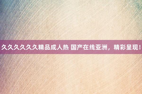 久久久久久久精品成人热 国产在线亚洲，精彩呈现！