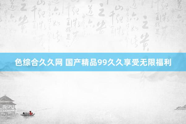 色综合久久网 国产精品99久久享受无限福利