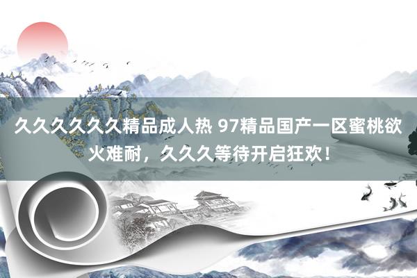 久久久久久久精品成人热 97精品国产一区蜜桃欲火难耐，久久久等待开启狂欢！