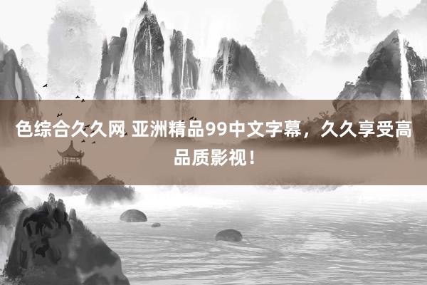 色综合久久网 亚洲精品99中文字幕，久久享受高品质影视！
