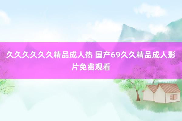 久久久久久久精品成人热 国产69久久精品成人影片免费观看
