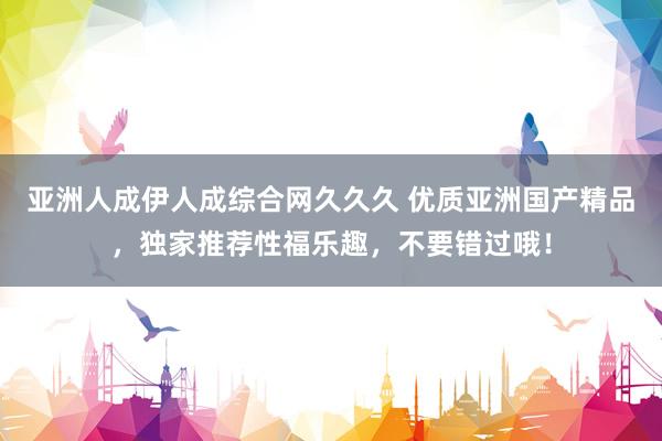 亚洲人成伊人成综合网久久久 优质亚洲国产精品，独家推荐性福乐趣，不要错过哦！