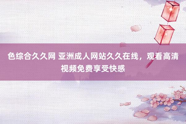 色综合久久网 亚洲成人网站久久在线，观看高清视频免费享受快感