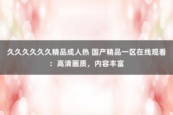 久久久久久久精品成人热 国产精品一区在线观看：高清画质，内容丰富