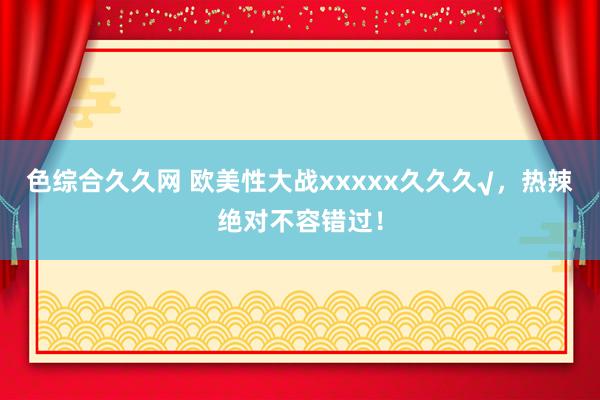 色综合久久网 欧美性大战xxxxx久久久√，热辣绝对不容错过！
