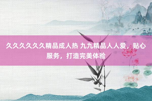 久久久久久久精品成人热 九九精品人人爱，贴心服务，打造完美体验