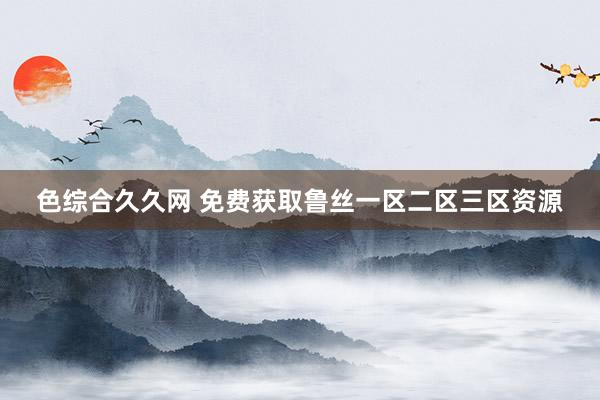 色综合久久网 免费获取鲁丝一区二区三区资源
