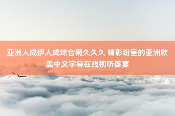 亚洲人成伊人成综合网久久久 精彩纷呈的亚洲欧美中文字幕在线视听盛宴