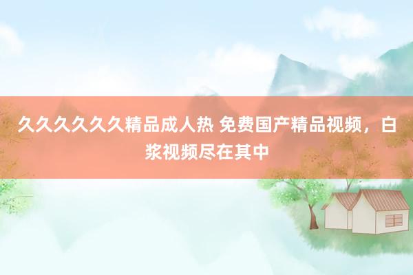 久久久久久久精品成人热 免费国产精品视频，白浆视频尽在其中